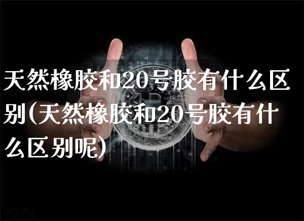 天然橡胶和20号胶有什么区别(天然橡胶和20号胶有什么区别呢)_https://www.qgjzrcxxzxpt.com_郑商所_第1张