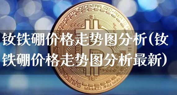 钕铁硼价格走势图分析(钕铁硼价格走势图分析最新)_https://www.qgjzrcxxzxpt.com_上期能源_第1张