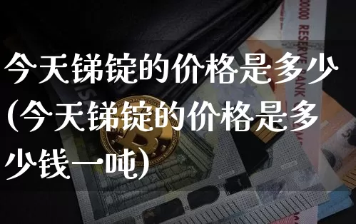 今天锑锭的价格是多少(今天锑锭的价格是多少钱一吨)_https://www.qgjzrcxxzxpt.com_广期所_第1张