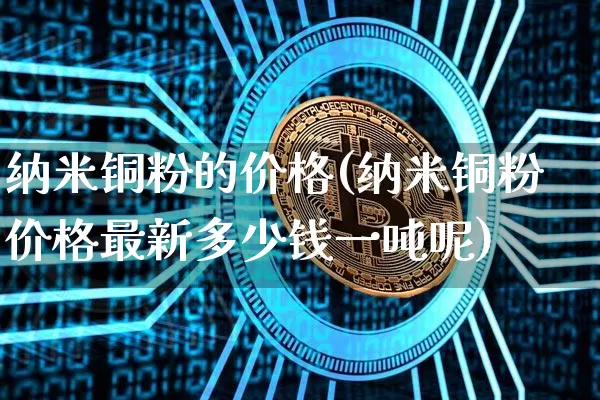 纳米铜粉的价格(纳米铜粉价格最新多少钱一吨呢)_https://www.qgjzrcxxzxpt.com_上期所_第1张