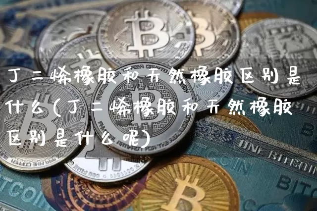 丁二烯橡胶和天然橡胶区别是什么(丁二烯橡胶和天然橡胶区别是什么呢)_https://www.qgjzrcxxzxpt.com_上期能源_第1张