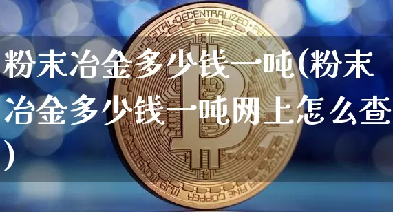 粉末冶金多少钱一吨(粉末冶金多少钱一吨网上怎么查)_https://www.qgjzrcxxzxpt.com_上期所_第1张