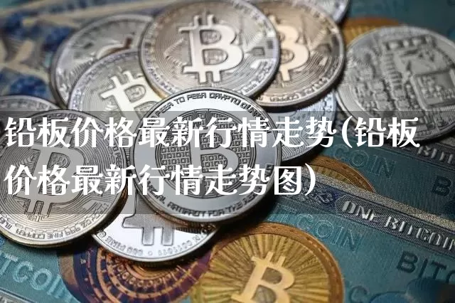 铅板价格最新行情走势(铅板价格最新行情走势图)_https://www.qgjzrcxxzxpt.com_上期能源_第1张