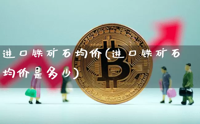 进口铁矿石均价(进口铁矿石均价是多少)_https://www.qgjzrcxxzxpt.com_上期能源_第1张