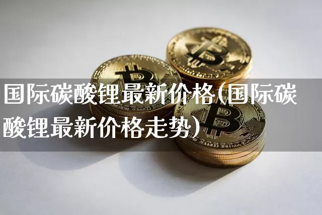 国际碳酸锂最新价格(国际碳酸锂最新价格走势)_https://www.qgjzrcxxzxpt.com_广期所_第1张