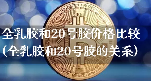 全乳胶和20号胶价格比较(全乳胶和20号胶的关系)_https://www.qgjzrcxxzxpt.com_郑商所_第1张