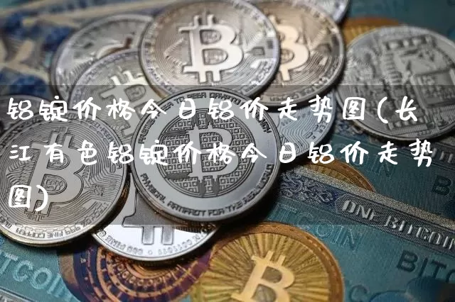 铝锭价格今日铝价走势图(长江有色铝锭价格今日铝价走势图)_https://www.qgjzrcxxzxpt.com_大商所_第1张
