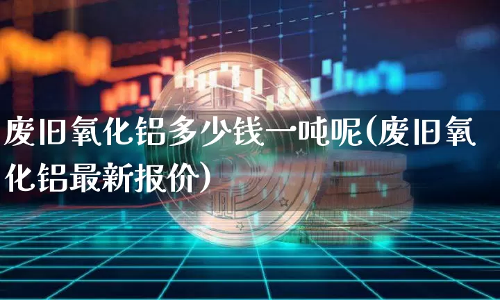 废旧氧化铝多少钱一吨呢(废旧氧化铝最新报价)_https://www.qgjzrcxxzxpt.com_上期能源_第1张