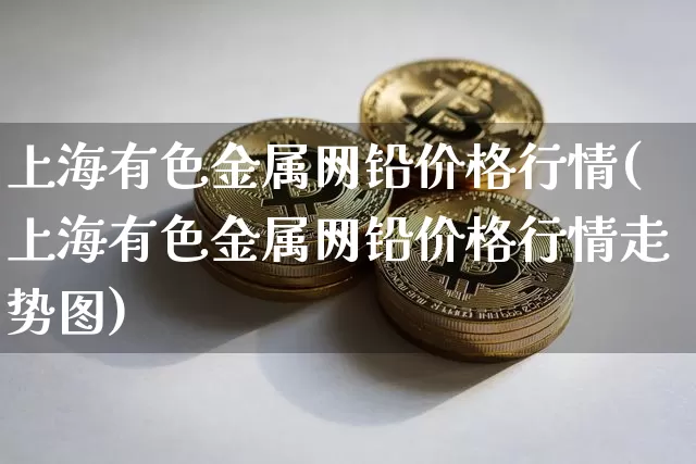 上海有色金属网铅价格行情(上海有色金属网铅价格行情走势图)_https://www.qgjzrcxxzxpt.com_上期能源_第1张