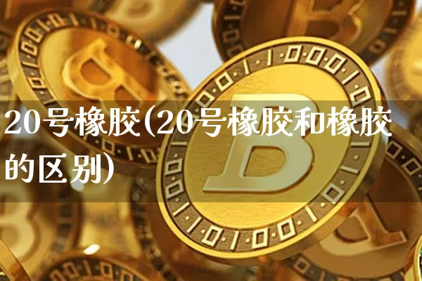 20号橡胶(20号橡胶和橡胶的区别)_https://www.qgjzrcxxzxpt.com_广期所_第1张