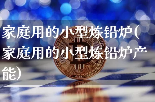 家庭用的小型炼铅炉(家庭用的小型炼铅炉产能)_上期所_第1张_财经网 家庭用的小型炼铅炉(家庭用的小型炼铅炉产能)_https://www.qgjzrcxxzxpt.com_上期所_第1张