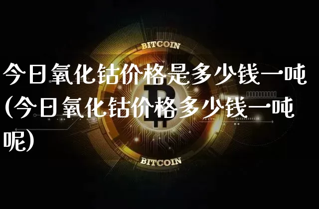 今日氧化钴价格是多少钱一吨(今日氧化钴价格多少钱一吨呢)_https://www.qgjzrcxxzxpt.com_上期所_第1张