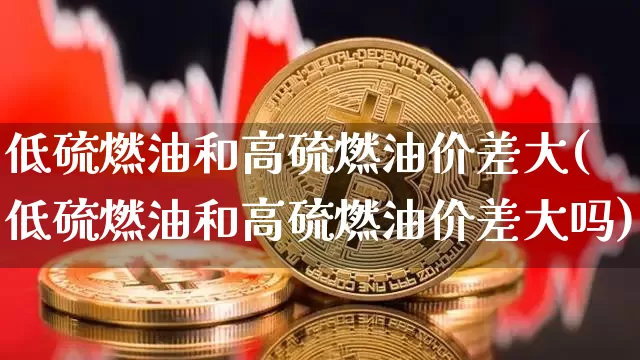 低硫燃油和高硫燃油价差大(低硫燃油和高硫燃油价差大吗)_https://www.qgjzrcxxzxpt.com_上期所_第1张