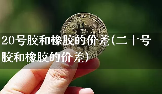 20号胶和橡胶的价差(二十号胶和橡胶的价差)_https://www.qgjzrcxxzxpt.com_上期能源_第1张