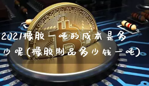 2021橡胶一吨的成本是多少呢(橡胶制品多少钱一吨)_https://www.qgjzrcxxzxpt.com_上期能源_第1张