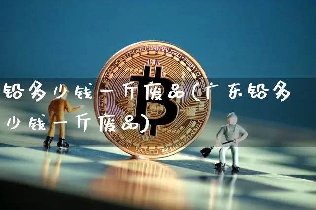 铅多少钱一斤废品(广东铅多少钱一斤废品)_https://www.qgjzrcxxzxpt.com_上期能源_第1张