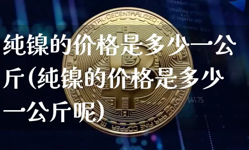 纯镍的价格是多少一公斤(纯镍的价格是多少一公斤呢)_https://www.qgjzrcxxzxpt.com_大商所_第1张