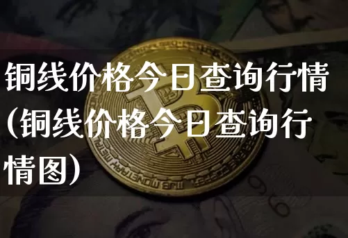 铜线价格今日查询行情(铜线价格今日查询行情图)_https://www.qgjzrcxxzxpt.com_上期能源_第1张