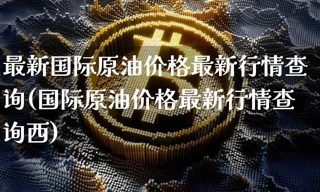 最新国际原油价格最新行情查询(国际原油价格最新行情查询西)_https://www.qgjzrcxxzxpt.com_广期所_第1张