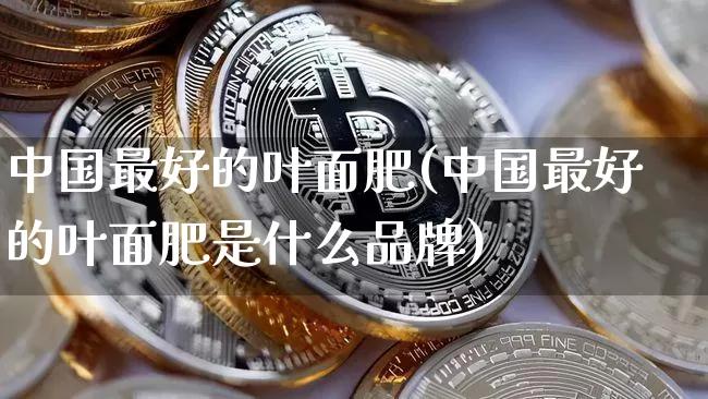 中国最好的叶面肥(中国最好的叶面肥是什么品牌)_https://www.qgjzrcxxzxpt.com_大商所_第1张