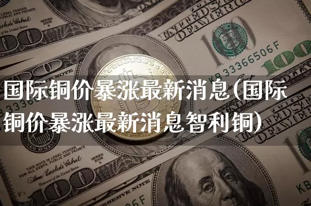 国际铜价暴涨最新消息(国际铜价暴涨最新消息智利铜)_https://www.qgjzrcxxzxpt.com_大商所_第1张