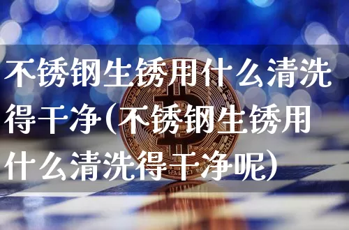 不锈钢生锈用什么清洗得干净(不锈钢生锈用什么清洗得干净呢)_https://www.qgjzrcxxzxpt.com_上期所_第1张