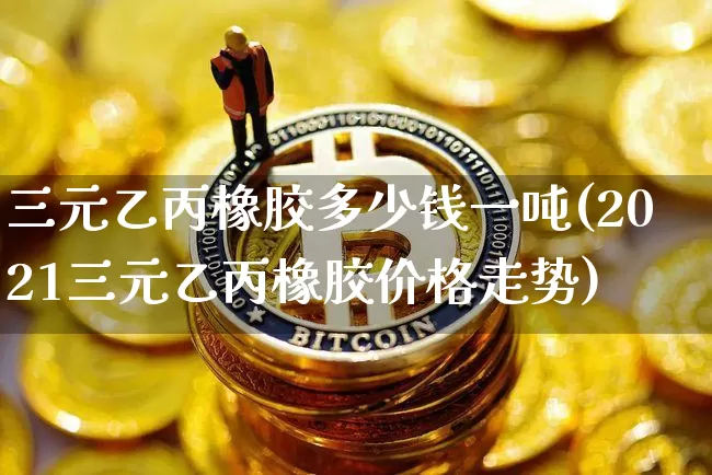 三元乙丙橡胶多少钱一吨(2021三元乙丙橡胶价格走势)_https://www.qgjzrcxxzxpt.com_大商所_第1张