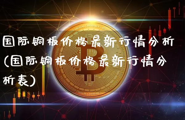国际铜板价格最新行情分析(国际铜板价格最新行情分析表)_https://www.qgjzrcxxzxpt.com_上期能源_第1张