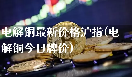 电解铜最新价格沪指(电解铜今日牌价)_https://www.qgjzrcxxzxpt.com_上期能源_第1张