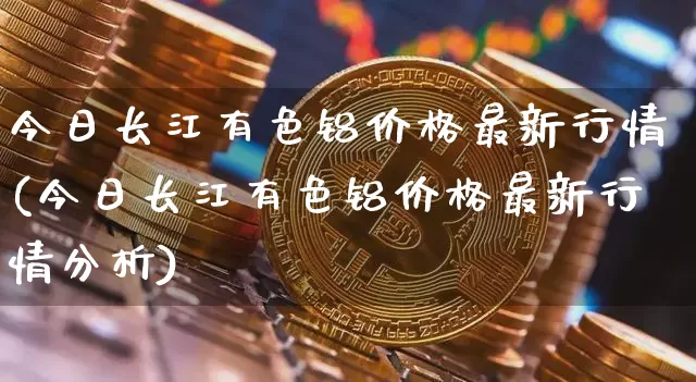 今日长江有色铝价格最新行情(今日长江有色铝价格最新行情分析)_https://www.qgjzrcxxzxpt.com_大商所_第1张