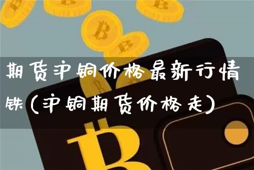期货沪铜价格最新行情铁(沪铜期货价格走)_https://www.qgjzrcxxzxpt.com_广期所_第1张