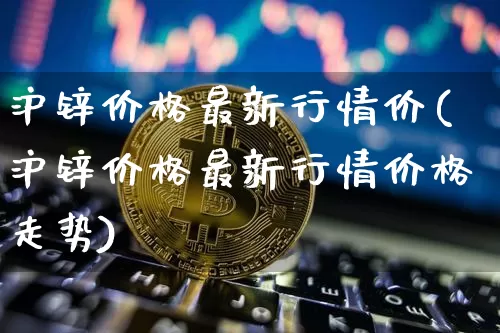 沪锌价格最新行情价(沪锌价格最新行情价格走势)_https://www.qgjzrcxxzxpt.com_上期能源_第1张