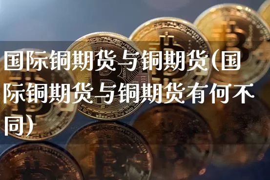 国际铜期货与铜期货(国际铜期货与铜期货有何不同)_https://www.qgjzrcxxzxpt.com_中金所_第1张