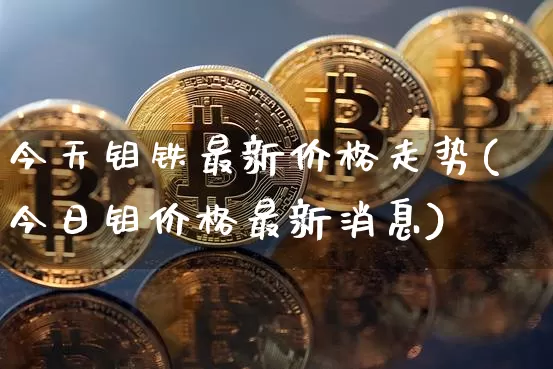 今天钼铁最新价格走势(今日钼价格最新消息)_https://www.qgjzrcxxzxpt.com_上期能源_第1张