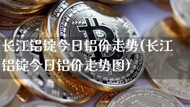长江铝锭今日铝价走势(长江铝锭今日铝价走势图)_https://www.qgjzrcxxzxpt.com_广期所_第1张