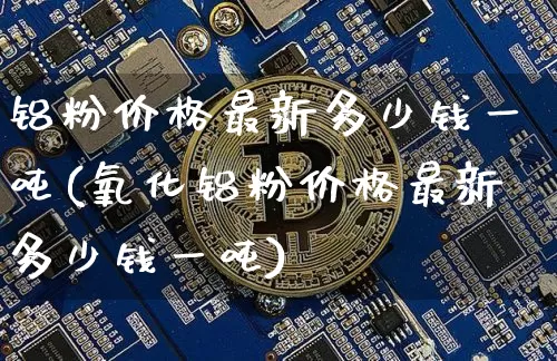 铝粉价格最新多少钱一吨(氧化铝粉价格最新多少钱一吨)_https://www.qgjzrcxxzxpt.com_郑商所_第1张