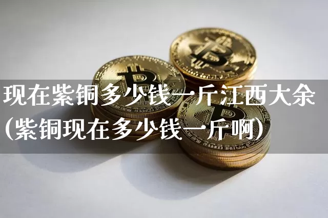 现在紫铜多少钱一斤江西大余(紫铜现在多少钱一斤啊)_https://www.qgjzrcxxzxpt.com_大商所_第1张