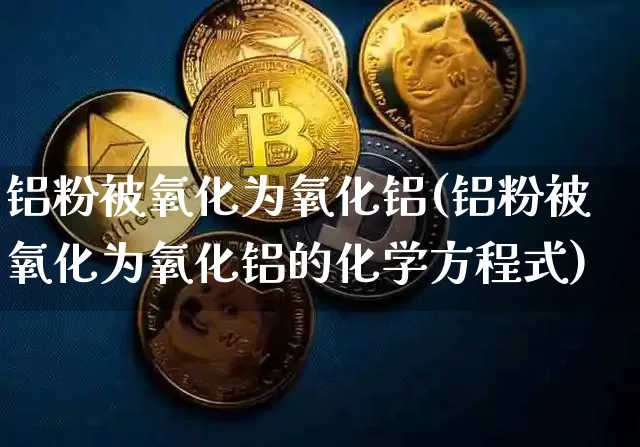 铝粉被氧化为氧化铝(铝粉被氧化为氧化铝的化学方程式)_https://www.qgjzrcxxzxpt.com_广期所_第1张