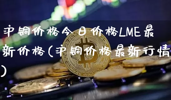 沪铜价格今日价格LME最新价格(沪铜价格最新行情)_https://www.qgjzrcxxzxpt.com_大商所_第1张