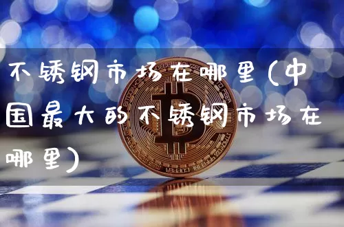 不锈钢市场在哪里(中国最大的不锈钢市场在哪里)_https://www.qgjzrcxxzxpt.com_中金所_第1张
