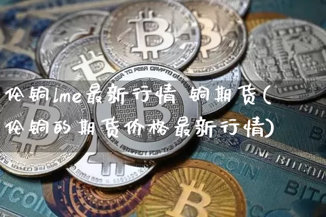 伦铜lme最新行情 铜期货(伦铜的期货价格最新行情)_https://www.qgjzrcxxzxpt.com_上期能源_第1张