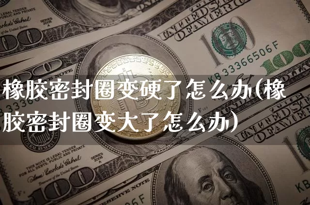 橡胶密封圈变硬了怎么办(橡胶密封圈变大了怎么办)_https://www.qgjzrcxxzxpt.com_上期能源_第1张