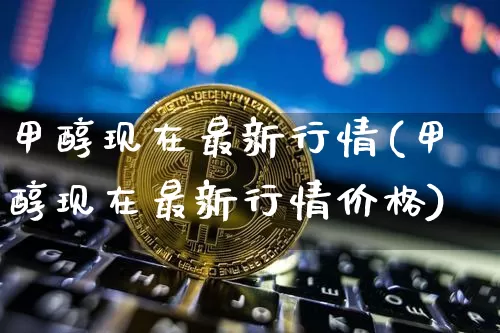 甲醇现在最新行情(甲醇现在最新行情价格)_https://www.qgjzrcxxzxpt.com_广期所_第1张