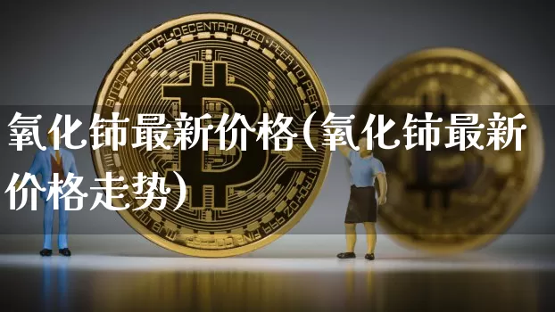 氧化铈最新价格(氧化铈最新价格走势)_https://www.qgjzrcxxzxpt.com_大商所_第1张