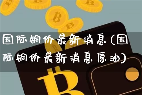 国际铜价最新消息(国际铜价最新消息原油)_https://www.qgjzrcxxzxpt.com_中金所_第1张