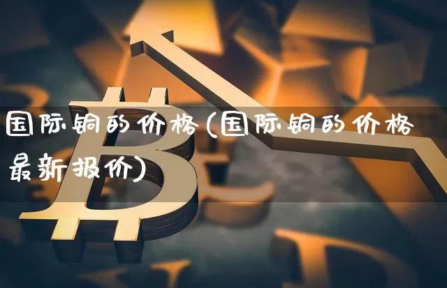 国际铜的价格(国际铜的价格最新报价)_https://www.qgjzrcxxzxpt.com_大商所_第1张