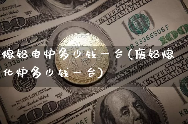 熔铝电炉多少钱一台(废铝熔化炉多少钱一台)_https://www.qgjzrcxxzxpt.com_大商所_第1张