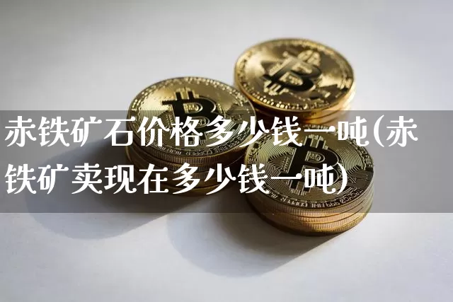 赤铁矿石价格多少钱一吨(赤铁矿卖现在多少钱一吨)_https://www.qgjzrcxxzxpt.com_广期所_第1张