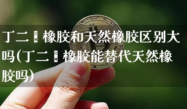 丁二烯橡胶和天然橡胶区别大吗(丁二烯橡胶能替代天然橡胶吗)_https://www.qgjzrcxxzxpt.com_郑商所_第1张