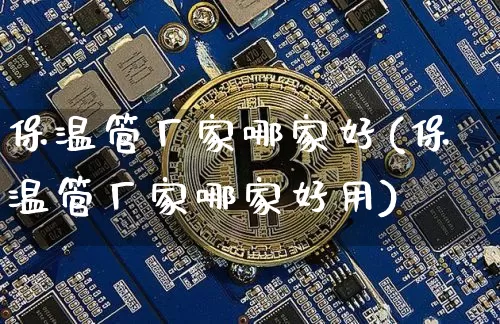 保温管厂家哪家好(保温管厂家哪家好用)_https://www.qgjzrcxxzxpt.com_广期所_第1张
